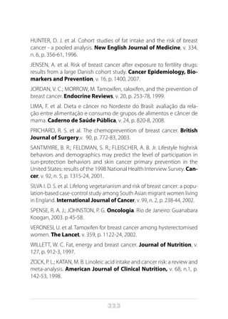 323
HUNTER, D. J. et al. Cohort studies of fat intake and the risk of breast
cancer - a pooled analysis. New English Journal of Medicine, v. 334,
n. 6, p. 356-61, 1996.
JENSEN, A. et al. Risk of breast cancer after exposure to fertility drugs:
results from a large Danish cohort study. Cancer Epidemiology, Bio-
markers and Prevention, v. 16, p. 1400, 2007.
JORDAN, V. C.; MORROW, M. Tamoxifen, raloxifen, and the prevention of
breast cancer. Endocrine Reviews, v. 20, p. 253-78, 1999.
LIMA, F. et al. Dieta e câncer no Nordeste do Brasil: avaliação da rela-
ção entre alimentação e consumo de grupos de alimentos e câncer de
mama. Caderno de Saúde Pública, v. 24, p. 820-8, 2008.
PRICHARD, R. S. et al. The chemoprevention of breast cancer. British
Journal of Surgery,v. 90, p. 772-83, 2003.
SANTMYIRE, B. R.; FELDMAN, S. R.; FLEISCHER, A. B. Jr. Lifestyle highrisk
behaviors and demographics may predict the level of participation in
sun-protection behaviors and skin cancer primary prevention in the
United States: results of the 1998 National Health Interview Survey. Can-
cer, v. 92, n. 5, p. 1315-24, 2001.
SILVA I. D. S. et al. Lifelong vegetarianism and risk of breast cancer: a popu-
lation-based case-control study among South Asian migrant women living
in England. International Journal of Cancer, v. 99, n. 2, p. 238-44, 2002.
SPENSE, R. A. J.; JOHNSTON, P. G. Oncologia. Rio de Janeiro: Guanabara
Koogan, 2003. p 45-58.
VERONESI, U. et al. Tamoxifen for breast cancer among hysterectomised
women. The Lancet, v. 359, p. 1122-24, 2002.
WILLETT, W. C. Fat, energy and breast cancer. Journal of Nutrition, v.
127, p. 912-3, 1997.
ZOCK, P. L.; KATAN, M. B. Linoleic acid intake and cancer risk: a review and
meta-analysis. American Journal of Clinical Nutrition, v. 68, n.1, p.
142-53, 1998. 
 