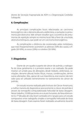 32
drome de Secreção Inapropriada de ADH e a Degeneração Cerebelar
Subaguda.
6. Complicações
As principais complicações locais relacionadas ao carcinoma
broncogênico são o derrame pleural, a atelectasia, a cavitação e a pneu-
monia pós-obstrutiva. Vale sempre ressaltar que a ocorrência de pneu-
monias de repetição sempre no mesmo local, fala a favor de uma lesão
obstrutiva brônquica, que pode ser um carcinoma broncogênico.
As complicações a distância são ocasionadas pelas metástases,
que mais freqüentemente acometem as adrenais (50% dos casos), o fí-
gado (30-50%), os ossos (20%) e o cérebro (30-50%).
7. Diagnóstico
Diante de um quadro suspeito de câncer de pulmão, a radiogra-
fia do tórax geralmente é o primeiro exame a ser realizado. Ela pode
mostrar um amplo grau de alterações, desde nódulos, atelectasias, ca-
vitações, derrame pleural, lesões líticas, massas, condensações, dentre
outras alterações. Mas, apesar de sua importância, esse exame não tem
valor para ser utilizado rotineiramente no rastreamento do câncer do
pulmão.
Em estudo recente realizado pelo Instituto de Câncer Americano,
a melhor maneira de diagnosticar precocemente o câncer de pulmão é
através da tomografia computadorizada helicoidal de baixa dosagem.
Nesse trabalho, 53.000 pacientes ex e atuais fumantes, de faixa etária en-
tre 6 e 7ª décadas de vida, foram sorteados em 2 grupos para um estudo
comparativo entre radiografia simples e tomografia helicoidal de tórax
de baixa dosagem. Esses exames foram realizados anualmente durante
 