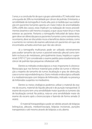 33
3 anos, e a conclusão foi de que o grupo submetido a TC helicoidal teve
uma queda de 20% na mortalidade por câncer de pulmão. Entretanto, a
sensibilidade da tomografia é muito alta, pois à medida que sua realiza-
ção em pacientes fumantes aponta um maior índice de anormalidades
(20% a 60% dos casos), estas implicam na realização de novos procedi-
mentos (exames e até mesmo cirurgias), o que causa maior ônus e mais
estresse ao paciente. Portanto a tomografia helicoidal de baixa dosa-
gem deve ser oferecida para os pacientes fumantes como rastreamento,
no entanto, deve ser discutidos riscos e benefícios desta conduta, como
o aumento no número de exames adicionais em pacientes em que são
encontrados achados anormais que não são câncer.
Já a tomografia multicanais pode ser utilizada rotineiramente
para avaliar tamanho do tumor e possível extensão pleural como tam-
bém na busca de metástases, principalmente óssea, hepática e suprar-
renal. O PET-CT já é considerado o exame padrão para estadiamento do
câncer de pulmão tipo pequenas células(oat cell).
Dentre os métodos endoscópicos o mais importante é a bronco-
fibroscopia que nos fornece material para análise do tumor e informa-
ção a respeito do tamanho do tumor, localização e grau de obstrução,
caso o tumor seja endobrônquico. Outro método endoscópico utilizado
é a mediastinoscopia com biópsia de linfonodos, indicado na presença
de linfonodos suspeitos no mediastino.
Dentre os meios citológicos podemos utilizar o material do exa-
me do escarro, material do líquido pleural e de punção transparietal. O
exame do escarro tem uma sensibilidade maior quando os tumores são
de localização central. Na prática, nota-se uma sensibilidade maior do
exame do escarro após a broncoscopia e fazendo de forma seriada (3
vezes).
	 O material histopatológico pode ser obtido através de biópsias
brônquicas, pleurais, mediastinoscopia, biópsias incisionais, punções
transparietais e até mesmo através de biópsias a céu aberto.
 