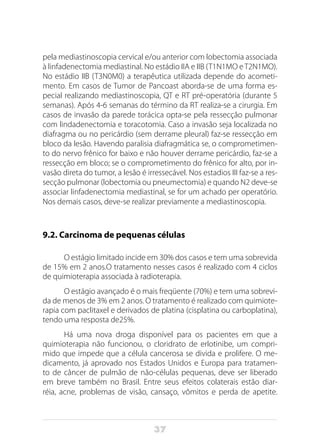 37
pela mediastinoscopia cervical e/ou anterior com lobectomia associada
à linfadenectomia mediastinal. No estádio IIA e IIB (T1N1MO eT2N1MO).
No estádio IIB (T3N0M0) a terapêutica utilizada depende do acometi-
mento. Em casos de Tumor de Pancoast aborda-se de uma forma es-
pecial realizando mediastinoscopia, QT e RT pré-operatória (durante 5
semanas). Após 4-6 semanas do término da RT realiza-se a cirurgia. Em
casos de invasão da parede torácica opta-se pela ressecção pulmonar
com lindadenectomia e toracotomia. Caso a invasão seja localizada no
diafragma ou no pericárdio (sem derrame pleural) faz-se ressecção em
bloco da lesão. Havendo paralisia diafragmática se, o comprometimen-
to do nervo frênico for baixo e não houver derrame pericárdio, faz-se a
ressecção em bloco; se o comprometimento do frênico for alto, por in-
vasão direta do tumor, a lesão é irressecável. Nos estadios III faz-se a res-
secção pulmonar (lobectomia ou pneumectomia) e quando N2 deve-se
associar linfadenectomia mediastinal, se for um achado per operatório.
Nos demais casos, deve-se realizar previamente a mediastinoscopia.
9.2. Carcinoma de pequenas células
O estágio limitado incide em 30% dos casos e tem uma sobrevida
de 15% em 2 anos.O tratamento nesses casos é realizado com 4 ciclos
de quimioterapia associada à radioterapia.
O estágio avançado é o mais freqüente (70%) e tem uma sobrevi-
da de menos de 3% em 2 anos. O tratamento é realizado com quimiote-
rapia com paclitaxel e derivados de platina (cisplatina ou carboplatina),
tendo uma resposta de25%.
Há uma nova droga disponível para os pacientes em que a
quimioterapia não funcionou, o cloridrato de erlotinibe, um compri-
mido que impede que a célula cancerosa se divida e prolifere. O me-
dicamento, já aprovado nos Estados Unidos e Europa para tratamen-
to de câncer de pulmão de não-células pequenas, deve ser liberado
em breve também no Brasil. Entre seus efeitos colaterais estão diar-
réia, acne, problemas de visão, cansaço, vômitos e perda de apetite.
 