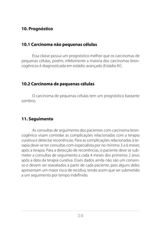 38
10. Prognóstico
10.1 Carcinoma não pequenas células
Essa classe possui um prognóstico melhor que os carcinomas de
pequenas células, porém, infelizmente a maioria dos carcinomas bron-
cogênicos é diagnosticada em estádio avançado (Estádio IV).
10.2 Carcinoma de pequenas células
O carcinoma de pequenas células tem um prognóstico bastante
sombrio.
11. Seguimento
As consultas de seguimento dos pacientes com carcinoma bron-
cogênico visam controlar as complicações relacionadas com a terapia
curativa e detectar recorrências. Para as complicações relacionadas à te-
rapia deve-se ter consultas com especialista por no mínimo 3 a 6 meses
após a terapia. Para a detecção de recorrências, o paciente deve se sub-
meter a consultas de seguimento a cada 4 meses dos primeiros 2 anos
após a data da terapia curativa. Esses dados ainda não são um consen-
so e devem ser reavaliados a partir de cada paciente, pois alguns deles
apresentam um maior risco de recidiva, tendo assim que ser submetido
a um seguimento por tempo indefinido.
 