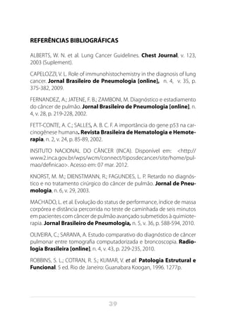 39
REFERÊNCIAS BIBLIOGRÁFICAS
ALBERTS, W. N. et al. Lung Cancer Guidelines. Chest Journal, v. 123,
2003 (Suplement).
CAPELOZZI, V. L. Role of immunohistochemistry in the diagnosis of lung
cancer. Jornal Brasileiro de Pneumologia [online], n. 4, v. 35, p.
375-382, 2009.
FERNANDEZ, A.; JATENE, F. B.; ZAMBONI, M. Diagnóstico e estadiamento
do câncer de pulmão. Jornal Brasileiro de Pneumologia [online], n.
4, v. 28, p. 219-228, 2002.
FETT-CONTE, A. C.; SALLES, A. B. C. F. A importância do gene p53 na car-
cinogênese humana. Revista Brasileira de Hematologia e Hemote-
rapia, n. 2, v. 24, p. 85-89, 2002.
INSITUTO NACIONAL DO CÂNCER (INCA). Disponível em: <http://
www2.inca.gov.br/wps/wcm/connect/tiposdecancer/site/home/pul-
mao/definicao>. Acesso em: 07 mar. 2012.
KNORST, M. M.; DIENSTMANN, R.; FAGUNDES, L. P. Retardo no diagnós-
tico e no tratamento cirúrgico do câncer de pulmão. Jornal de Pneu-
mologia, n. 6, v. 29, 2003.
MACHADO, L. et al. Evolução do status de performance, índice de massa
corpórea e distância percorrida no teste de caminhada de seis minutos
em pacientes com câncer de pulmão avançado submetidos à quimiote-
rapia. Jornal Brasileiro de Pneumologia, n. 5, v. 36, p. 588-594, 2010.
OLIVEIRA, C.; SARAIVA, A. Estudo comparativo do diagnóstico de câncer
pulmonar entre tomografia computadorizada e broncoscopia. Radio-
logia Brasileira [online], n. 4, v. 43, p. 229-235, 2010.
ROBBINS, S. L.; COTRAN, R. S.; KUMAR, V. et al. Patologia Estrutural e
Funcional. 5 ed. Rio de Janeiro: Guanabara Koogan, 1996. 1277p.
 