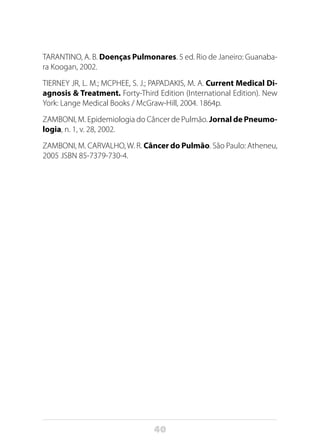 40
TARANTINO, A. B. Doenças Pulmonares. 5 ed. Rio de Janeiro: Guanaba-
ra Koogan, 2002.
TIERNEY JR, L. M.; MCPHEE, S. J.; PAPADAKIS, M. A. Current Medical Di-
agnosis & Treatment. Forty-Third Edition (International Edition). New
York: Lange Medical Books / McGraw-Hill, 2004. 1864p.
ZAMBONI, M. Epidemiologia do Câncer de Pulmão. Jornal de Pneumo-
logia, n. 1, v. 28, 2002.
ZAMBONI, M. CARVALHO, W. R. Câncer do Pulmão. São Paulo: Atheneu,
2005 .ISBN 85-7379-730-4.
 