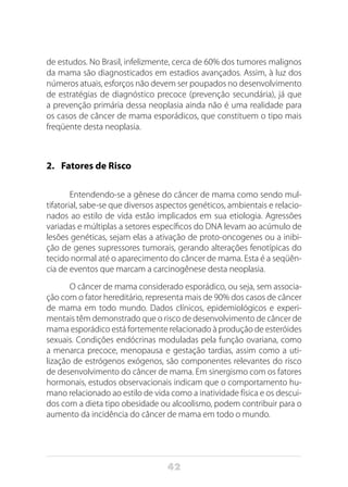 42
de estudos. No Brasil, infelizmente, cerca de 60% dos tumores malignos
da mama são diagnosticados em estadios avançados. Assim, à luz dos
números atuais, esforços não devem ser poupados no desenvolvimento
de estratégias de diagnóstico precoce (prevenção secundária), já que
a prevenção primária dessa neoplasia ainda não é uma realidade para
os casos de câncer de mama esporádicos, que constituem o tipo mais
freqüente desta neoplasia.
2.	 Fatores de Risco
Entendendo-se a gênese do câncer de mama como sendo mul-
tifatorial, sabe-se que diversos aspectos genéticos, ambientais e relacio-
nados ao estilo de vida estão implicados em sua etiologia. Agressões
variadas e múltiplas a setores específicos do DNA levam ao acúmulo de
lesões genéticas, sejam elas a ativação de proto-oncogenes ou a inibi-
ção de genes supressores tumorais, gerando alterações fenotípicas do
tecido normal até o aparecimento do câncer de mama. Esta é a seqüên-
cia de eventos que marcam a carcinogênese desta neoplasia.
O câncer de mama considerado esporádico, ou seja, sem associa-
ção com o fator hereditá­rio, representa mais de 90% dos casos de câncer
de mama em todo mundo. Dados clínicos, epidemiológicos e experi-
mentais têm demonstrado que o risco de desenvolvimento de câncer de
mama esporádico está fortemente relacionado à produção de esteróides
sexuais. Condições endócrinas moduladas pela função ovariana, como
a menarca precoce, menopausa e gestação tardias, assim como a uti-
lização de estrógenos exógenos, são componentes relevantes do risco
de desenvolvimento do câncer de mama. Em sinergismo com os fatores
hormonais, estudos observacionais indicam que o comportamento hu-
mano relacionado ao estilo de vida como a inatividade física e os descui-
dos com a dieta tipo obesidade ou alcoolismo, podem contribuir para o
aumento da incidência do câncer de mama em todo o mundo.
 