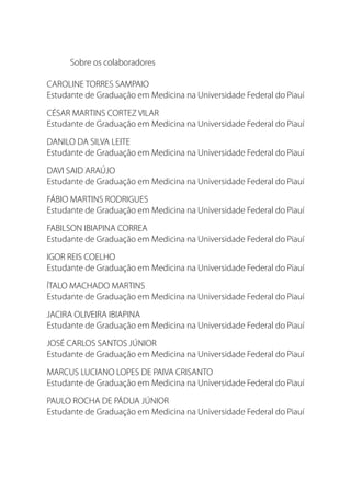 Sobre os colaboradores
CAROLINE TORRES SAMPAIO
Estudante de Graduação em Medicina na Universidade Federal do Piauí
CÉSAR MARTINS CORTEZ VILAR
Estudante de Graduação em Medicina na Universidade Federal do Piauí
DANILO DA SILVA LEITE
Estudante de Graduação em Medicina na Universidade Federal do Piauí
DAVI SAID ARAÚJO
Estudante de Graduação em Medicina na Universidade Federal do Piauí
FÁBIO MARTINS RODRIGUES
Estudante de Graduação em Medicina na Universidade Federal do Piauí
FABILSON IBIAPINA CORREA
Estudante de Graduação em Medicina na Universidade Federal do Piauí
IGOR REIS COELHO
Estudante de Graduação em Medicina na Universidade Federal do Piauí
ÍTALO MACHADO MARTINS
Estudante de Graduação em Medicina na Universidade Federal do Piauí
JACIRA OLIVEIRA IBIAPINA
Estudante de Graduação em Medicina na Universidade Federal do Piauí
JOSÉ CARLOS SANTOS JÚNIOR
Estudante de Graduação em Medicina na Universidade Federal do Piauí
MARCUS LUCIANO LOPES DE PAIVA CRISANTO
Estudante de Graduação em Medicina na Universidade Federal do Piauí
PAULO ROCHA DE PÁDUA JÚNIOR
Estudante de Graduação em Medicina na Universidade Federal do Piauí
 