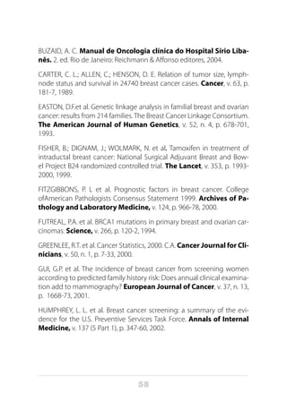 58
BUZAID, A. C. Manual de Oncologia clínica do Hospital Sírio Liba-
nês. 2. ed. Rio de Janeiro: Reichmann & Affonso editores, 2004.
CARTER, C. L.; ALLEN, C.; HENSON, D. E. Relation of tumor size, lymph-
node status and survival in 24740 breast cancer cases. Cancer, v. 63, p.
181-7, 1989.
EASTON, D.F.et al. Genetic linkage analysis in familial breast and ovarian
cancer: results from 214 families.The Breast Cancer Linkage Consortium.
The American Journal of Human Genetics, v. 52, n. 4, p. 678-701,
1993.
FISHER, B.; DIGNAM, J.; WOLMARK, N. et al. Tamoxifen in treatment of
intraductal breast cancer: National Surgical Adjuvant Breast and Bow-
el Project B24 randomized controlled trial. The Lancet, v. 353, p. 1993-
2000, 1999.
FITZGIBBONS, P. L et al. Prognostic factors in breast cancer. College
ofAmerican Pathologists Consensus Statement 1999. Archives of Pa-
thology and Laboratory Medicine, v. 124, p. 966-78, 2000.
FUTREAL, P.A. et al. BRCA1 mutations in primary breast and ovarian car-
cinomas. Science, v. 266, p. 120-2, 1994.
GREENLEE, R.T. et al. Cancer Statistics, 2000. C.A. Cancer Journal for Cli-
nicians, v. 50, n. 1, p. 7-33, 2000.
GUI, G.P. et al. The incidence of breast cancer from screening women
according to predicted family history risk: Does annual clinical examina-
tion add to mammography? European Journal of Cancer, v. 37, n. 13,
p. 1668-73, 2001.
HUMPHREY, L. L. et al. Breast cancer screening: a summary of the evi-
dence for the U.S. Preventive Services Task Force. Annals of Internal
Medicine, v. 137 (5 Part 1), p. 347-60, 2002.
 