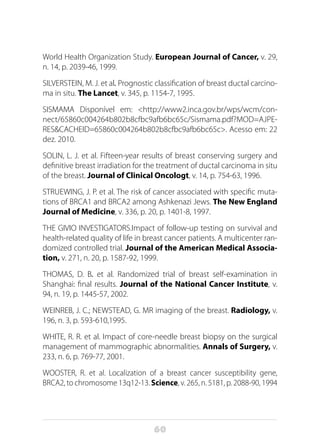 60
World Health Organization Study. European Journal of Cancer, v. 29,
n. 14, p. 2039-46, 1999.
SILVERSTEIN, M. J. et al. Prognostic classification of breast ductal carcino-
ma in situ. The Lancet, v. 345, p. 1154-7, 1995.
SISMAMA Disponível em: <http://www2.inca.gov.br/wps/wcm/con-
nect/65860c004264b802b8cfbc9afb6bc65c/Sismama.pdf?MOD=AJPE-
RES&CACHEID=65860c004264b802b8cfbc9afb6bc65c>. Acesso em: 22
dez. 2010.
SOLIN, L. J. et al. Fifteen-year results of breast conserving surgery and
definitive breast irradiation for the treatment of ductal carcinoma in situ
of the breast. Journal of Clinical Oncologt, v. 14, p. 754-63, 1996.
STRUEWING, J. P. et al. The risk of cancer associated with specific muta-
tions of BRCA1 and BRCA2 among Ashkenazi Jews. The New England
Journal of Medicine, v. 336, p. 20, p. 1401-8, 1997.
THE GIVIO INVESTIGATORS.Impact of follow-up testing on survival and
health-related quality of life in breast cancer patients. A multicenter ran-
domized controlled trial. Journal of the American Medical Associa-
tion, v. 271, n. 20, p. 1587-92, 1999.
THOMAS, D. B. et al. Randomized trial of breast self-examination in
Shanghai: final results. Journal of the National Cancer Institute, v.
94, n. 19, p. 1445-57, 2002.
WEINREB, J. C.; NEWSTEAD, G. MR imaging of the breast. Radiology, v.
196, n. 3, p. 593-610,1995.
WHITE, R. R. et al. Impact of core-needle breast biopsy on the surgical
management of mammographic abnormalities. Annals of Surgery, v.
233, n. 6, p. 769-77, 2001.
WOOSTER, R. et al. Localization of a breast cancer susceptibility gene,
BRCA2, to chromosome 13q12-13. Science, v. 265, n. 5181, p. 2088-90, 1994
 