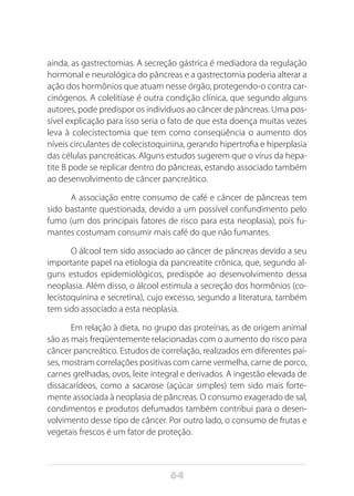 64
ainda, as gastrectomias. A secreção gástrica é mediadora da regulação
hormonal e neurológica do pâncreas e a gastrectomia poderia alterar a
ação dos hormônios que atuam nesse órgão, protegendo-o contra car-
cinógenos. A colelitíase é outra condição clínica, que segundo alguns
autores, pode predispor os indivíduos ao câncer de pâncreas. Uma pos-
sível explicação para isso seria o fato de que esta doença muitas vezes
leva à colecistectomia que tem como conseqüência o aumento dos
níveis circulantes de colecistoquinina, gerando hipertrofia e hiperplasia
das células pancreáticas. Alguns estudos sugerem que o vírus da hepa-
tite B pode se replicar dentro do pâncreas, estando associado também
ao desenvolvimento de câncer pancreático.
A associação entre consumo de café e câncer de pâncreas tem
sido bastante questionada, devido a um possível confundimento pelo
fumo (um dos principais fatores de risco para esta neoplasia), pois fu-
mantes costumam consumir mais café do que não fumantes.
O álcool tem sido associado ao câncer de pâncreas devido a seu
importante papel na etiologia da pancreatite crônica, que, segundo al-
guns estudos epidemiológicos, predispõe ao desenvolvimento dessa
neoplasia. Além disso, o álcool estimula a secreção dos hormônios (co-
lecistoquinina e secretina), cujo excesso, segundo a literatura, também
tem sido associado a esta neoplasia.
Em relação à dieta, no grupo das proteínas, as de origem animal
são as mais freqüentemente relacionadas com o aumento do risco para
câncer pancreático. Estudos de correlação, realizados em diferentes paí-
ses, mostram correlações positivas com carne vermelha, carne de porco,
carnes grelhadas, ovos, leite integral e derivados. A ingestão elevada de
dissacarídeos, como a sacarose (açúcar simples) tem sido mais forte-
mente associada à neoplasia de pâncreas. O consumo exagerado de sal,
condimentos e produtos defumados também contribui para o desen-
volvimento desse tipo de câncer. Por outro lado, o consumo de frutas e
vegetais frescos é um fator de proteção.
 