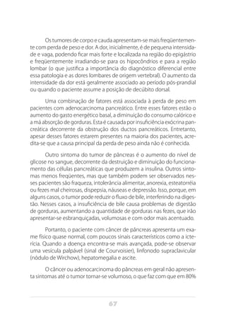 67
Os tumores de corpo e cauda apresentam-se mais freqüentemen-
te com perda de peso e dor. A dor, inicialmente, é de pequena intensida-
de e vaga, podendo ficar mais forte e localizada na região do epigástrio
e freqüentemente irradiando-se para os hipocôndrios e para a região
lombar (o que justifica a importância do diagnóstico diferencial entre
essa patologia e as dores lombares de origem vertebral). O aumento da
intensidade da dor está geralmente associado ao período pós-prandial
ou quando o paciente assume a posição de decúbito dorsal.
Uma combinação de fatores está associada à perda de peso em
pacientes com adenocarcinoma pancreático. Entre esses fatores estão o
aumento do gasto energético basal, a diminuição do consumo calórico e
a má absorção de gorduras. Esta é causada por insuficiência exócrina pan-
creática decorrente da obstrução dos ductos pancreáticos. Entretanto,
apesar desses fatores estarem presentes na maioria dos pacientes, acre-
dita-se que a causa principal da perda de peso ainda não é conhecida.
Outro sintoma do tumor de pâncreas é o aumento do nível de
glicose no sangue, decorrente da destruição e diminuição do funciona-
mento das células pancreáticas que produzem a insulina. Outros sinto-
mas menos freqüentes, mas que também podem ser observados nes-
ses pacientes são fraqueza, intolerância alimentar, anorexia, esteatorréia
ou fezes mal cheirosas, dispepsia, náuseas e depressão. Isso, porque, em
alguns casos, o tumor pode reduzir o fluxo de bile, interferindo na diges-
tão. Nesses casos, a insuficiência de bile causa problemas de digestão
de gorduras, aumentando a quantidade de gorduras nas fezes, que irão
apresentar-se esbranquiçadas, volumosas e com odor mais acentuado.
Portanto, o paciente com câncer de pâncreas apresenta um exa-
me físico quase normal, com poucos sinais característicos como a icte-
rícia. Quando a doença encontra-se mais avançada, pode-se observar
uma vesícula palpável (sinal de Courvoisier), linfonodo supraclavicular
(nódulo de Wirchow), hepatomegalia e ascite.
O câncer ou adenocarcinoma do pâncreas em geral não apresen-
ta sintomas até o tumor tornar-se volumoso, o que faz com que em 80%
 