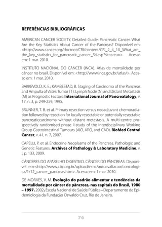 76
REFERÊNCIAS BIBLIOGRÁFICAS
AMERICAN CANCER SOCIETY. Detailed Guide: Pancreatic Cancer. What
Are the Key Statistics About Cancer of the Pancreas? Disponível em:
<http://www.cancer.org/docroot/CRI/content/CRI_2_4_1X_What_are_
the_key_statistics_for_pancreatic_cancer_34.asp?sitearea=>. Acesso
em: 1 mar. 2010.
INSTITUTO NACIONAL DO CÂNCER (INCA). Atlas de mortalidade por
câncer no brasil. Disponível em: <http://www.inca.gov.br/atlas/>. Aces-
so em: 1 mar. 2010.
BAKKEVOLD, K. E.; KAMBESTAD, B. Staging of Carcinoma of the Pancreas
and Ampulla ofVater:Tumor (T), Lymph Node (N) and Distant Metastasis
(M) as Prognostic Factors. International Journal of Pancreatology, v.
17, n. 3, p. 249-259, 1995.
BRUNNER, T. B. et al. Primary resection versus neoadjuvant chemoradia-
tion followed by resection for locally resectable or potentially resectable
pancreaticcarcinoma without distant metastasis. A multi-centre pro-
spectively randomised phase II-study of the Interdisciplinary Working
Group Gastrointestinal Tumours (AIO, ARO, and CAO). BioMed Central
Cancer, v. 41, n. 7, 2007.
CAPELLI, P. et al. Endocrine Neoplasms of the Pancreas. Pathologic and
Genetic Features. Archives of Pathology & Laboratory Medicine, v.
l, p. 133, 2009.
CÂNCERES DO APARELHO DIGESTIVO. CÂNCER DO PÂNCREAS. Disponí-
vel em:<http://www.cbc.org.br/upload/emc/autoavaliacao/concologi-
ca/1/12_cancer_pancreas.htm>. Acesso em: 1 mar. 2010.
DE MORAES, V. M. Evolução do padrão alimentar e tendências da
mortalidade por câncer de pâncreas, nas capitais do Brasil, 1980
– 1997. 2002. Escola Nacional de Saúde Pública - Departamento de Epi-
demiologia da Fundação Oswaldo Cruz, Rio de Janeiro.
 