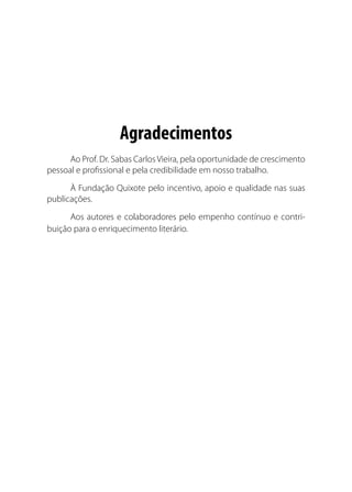 Agradecimentos
Ao Prof. Dr. Sabas CarlosVieira, pela oportunidade de crescimento
pessoal e profissional e pela credibilidade em nosso trabalho.
À Fundação Quixote pelo incentivo, apoio e qualidade nas suas
publicações.
Aos autores e colaboradores pelo empenho contínuo e contri-
buição para o enriquecimento literário.
 