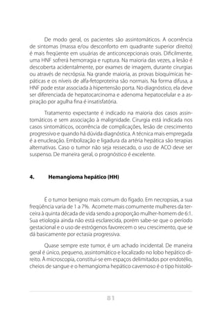 81
De modo geral, os pacientes são assintomáticos. A ocorrência
de sintomas (massa e/ou desconforto em quadrante superior direito)
é mais freqüente em usuárias de anticoncepcionais orais. Dificilmente,
uma HNF sofrerá hemorragia e ruptura. Na maioria das vezes, a lesão é
descoberta acidentalmente, por exames de imagem, durante cirurgias
ou através de necrópsia. Na grande maioria, as provas bioquímicas he-
páticas e os níveis de alfa-fetoproteína são normais. Na forma difusa, a
HNF pode estar associada à hipertensão porta. No diagnóstico, ela deve
ser diferenciada de hepatocarcinoma e adenoma hepatocelular e a as-
piração por agulha fina é insatisfatória.
Tratamento expectante é indicado na maioria dos casos assin-
tomáticos e sem associação à malignidade. Cirurgia está indicada nos
casos sintomáticos, ocorrência de complicações, lesão de crescimento
progressivo e quando há dúvida diagnóstica. A técnica mais empregada
é a enucleação. Embolização e ligadura da artéria hepática são terapias
alternativas. Caso o tumor não seja ressecado, o uso de ACO deve ser
suspenso. De maneira geral, o prognóstico é excelente.
4.	 Hemangioma hepático (HH)
É o tumor benigno mais comum do fígado. Em necropsias, a sua
freqüência varia de 1 a 7%. Acomete mais comumente mulheres da ter-
ceira à quinta década de vida sendo a proporção mulher-homem de 6:1.
Sua etiologia ainda não está esclarecida, porém sabe-se que o período
gestacional e o uso de estrógenos favorecem o seu crescimento, que se
dá basicamente por ectasia progressiva.
Quase sempre este tumor, é um achado incidental. De maneira
geral é único, pequeno, assintomático e localizado no lobo hepático di-
reito. À microscopia, constitui-se em espaços delimitados por endotélio,
cheios de sangue e o hemangioma hepático cavernoso é o tipo histoló-
 