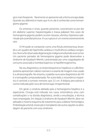 82
gico mais freqüente. Raramente se apresenta sob a forma encapsulada.
Quando seu diâmetro é maior que 4 cm, ele é conhecido como heman-
gioma gigante.	
Os sintomas e sinais, quando presentes, caracterizam-se por dor
em abdome superior, hepatomegalia e massa palpável. Nos casos de
hemangioma gigante, podem ocorrer náuseas, vômitos, hiporexia e ple-
nitude pós-prandial precoce. A sua ruptura é um evento extremamente
raro.
O HH pode se comportar como uma fístula arteriovenosa, levan-
do a um quadro de hipertrofia cardíaca e insuficiência cardíaca conges-
tiva. Nunca foi observada degeneração maligna envolvendo esse tumor.
Um paciente portador de hemangioma gigante pode desenvolver a
síndrome de Kasabach-Merritt, caracterizada por uma coagulopatia de
consumo associada à trombocitopenia e à hipofibrinogenemia.
No seu diagnóstico, os testes bioquímicos hepáticos e a alfa-feto-
proteína apresentam valores normais e o exame de imagem mais usado
é a ultrassonografia. No entanto, o padrão-ouro para diagnóstico do HH
é a tomografia computadorizada. Por outro lado, a ressonância magné-
tica é sensível a tumores menores que 2,5 cm. A biópsia percutânea é
contra-indicada pelo risco de hemorragia intraperitoneal.
Em geral, a conduta adotada para o hemangioma hepático é a
expectante. Cirurgia está indicada nos casos sintomáticos e/ou com
complicações e na dúvida diagnóstica, sendo a enucleação, a técnica
mais empregada. Em relação à síndrome de Kasabach-Merritt, deve ser
adotado o mesmo esquema de tratamento para a diátese hemorrágica.
Embolização arterial, ressecção e transplante são outras opções na abor-
dagem do paciente com essa síndrome.
 
