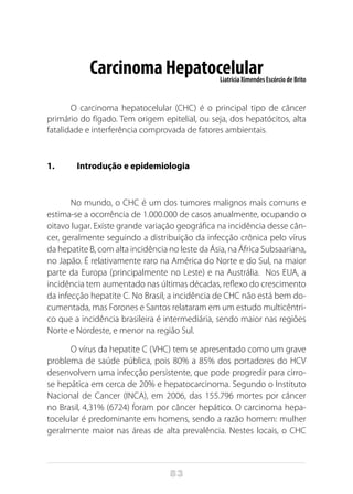 83
Carcinoma HepatocelularLiatrícia Ximendes Escórcio de Brito
O carcinoma hepatocelular (CHC) é o principal tipo de câncer
primário do fígado. Tem origem epitelial, ou seja, dos hepatócitos, alta
fatalidade e interferência comprovada de fatores ambientais.
1.	 Introdução e epidemiologia
No mundo, o CHC é um dos tumores malignos mais comuns e
estima-se a ocorrência de 1.000.000 de casos anualmente, ocupando o
oitavo lugar. Existe grande variação geográfica na incidência desse cân-
cer, geralmente seguindo a distribuição da infecção crônica pelo vírus
da hepatite B, com alta incidência no leste da Ásia, na África Subsaariana,
no Japão. É relativamente raro na América do Norte e do Sul, na maior
parte da Europa (principalmente no Leste) e na Austrália. Nos EUA, a
incidência tem aumentado nas últimas décadas, reflexo do crescimento
da infecção hepatite C. No Brasil, a incidência de CHC não está bem do-
cumentada, mas Forones e Santos relataram em um estudo multicêntri-
co que a incidência brasileira é intermediária, sendo maior nas regiões
Norte e Nordeste, e menor na região Sul.
O vírus da hepatite C (VHC) tem se apresentado como um grave
problema de saúde pública, pois 80% a 85% dos portadores do HCV
desenvolvem uma infecção persistente, que pode progredir para cirro-
se hepática em cerca de 20% e hepatocarcinoma. Segundo o Instituto
Nacional de Cancer (INCA), em 2006, das 155.796 mortes por câncer
no Brasil, 4,31% (6724) foram por câncer hepático. O carcinoma hepa-
tocelular é predominante em homens, sendo a razão homem: mulher
geralmente maior nas áreas de alta prevalência. Nestes locais, o CHC
 