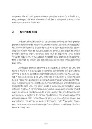 84
surge em idades mais precoces na população, entre a 3ª e 5ª década,
enquanto que nas áreas de menor incidência ele aparece mais tardia-
mente, entre a 6ª e 7ª década.
2.	 Fatores de Risco
A doença hepática crônica de qualquer etiologia é fator predis-
ponente fundamental no desenvolvimento do carcinoma hepatocelu-
lar. A cirrose hepática é o fator de risco mais bem documentado estan-
do presente em mais de 80% dos casos. As diversas etiologias da cirrose
hepática como a infecção crônica pelo vírus da hepatite B (VHB) e pelo
vírus da hepatite C (VHC), álcool, hepatite ativa crônica, hemocroma-
tose e doença de Wilson são consideradas condições predisponentes
para CHC.
A infecção crônica pelo VHB é a causa mais comum de CHC em
todo o mundo. A distribuição geográfica semelhante dos portadores
de VHB e do CHC corrobora significativamente com esta relação cau-
sal. A infecção crônica pelo VHC é menos prevalente e a incidência de
CHC é maior nos portadores de vírus C com mais de 20 anos de infec-
ção, especialmente nos cirróticos. A cirrose alcoólica é um fator de risco
importante para CHC em países onde a incidência de hepatites virais
crônicas é baixa. A combinação do etilismo a qualquer um dos vírus B
ou C, ou ainda a combinação de ambos, aumenta consideravelmente
o risco de desenvolver este câncer. São também considerados agentes
etiológicos para CHC, metabólicos fúngicos como as aflatoxinas que são
encontradas em raízes e cereais contaminados pelo Aspergillus flavus,
pois mostraram-se em estudos experimentais serem fortes agentes he-
patocarcinógenos.
 