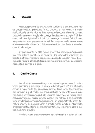 85
3.	Patologia
Macroscopicamente, o CHC varia conforme a existência ou não
de cirrose hepática prévia. No fígado cirrótico, é mais comum a multi-
nodularidade, sendo a forma difusa aquela de ocorrência mais comum
provavelmente em função da doença hepática em estágio final. Por
outro lado, no fígado não-cirrótico, a presença de massa única é mais
frequente. Microscopicamente, as células tumorais estão comumente
em torno dos sinusóides ou trabéculas revestidas por células endoteliais
e contendo sangue.
A disseminação do CHC ocorre por contiguidade para órgãos ad-
jacentes, sistema portal e veias hepáticas. Os linfonodos adjacentes ao
fígado são frequentemente acometidos podendo também haver disse-
minação hematogênica. Os locais sistêmicos mais comuns de dissemi-
nação são o pulmão e o osso.
4. 	 Quadro Clínico
Inicialmente assintomático, o carcinoma hepatocelular é muitas
vezes associado a sintomas de cirrose e hepatopatia crônica. Quando
ocorre, a maior parte dos sintomas é inespecífica e inclui dor em abdo-
me superior, a qual pode estar acompanhada de dor referida em om-
bro direito, sensação de plenitude, fraqueza e anorexia. No exame físico,
hepatomegalia ou massa tumoral podem ser palpáveis no quadrante
superior direito ou em região epigástrica; um sopro arterial e atrito he-
pático podem ser audíveis sobre o fígado e pode ainda ser observado
emagrecimento, edema de membros inferiores, esplenomegalia e dia-
fragma direito elevado.
Icterícia, ascite ou sangramento gastrointestinal a partir de vari-
 