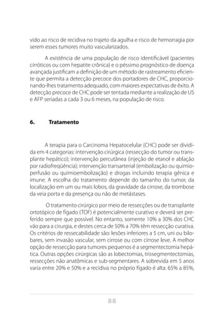88
vido ao risco de recidiva no trajeto da agulha e risco de hemorragia por
serem esses tumores muito vascularizados.
A existência de uma população de risco identificável (pacientes
cirróticos ou com hepatite crônica) e o péssimo prognóstico de doença
avançada justificam a definição de um método de rastreamento eficien-
te que permita a detecção precoce dos portadores de CHC, proporcio-
nando-lhes tratamento adequado, com maiores expectativas de êxito. A
detecção precoce de CHC pode ser tentada mediante a realização de US
e AFP seriadas a cada 3 ou 6 meses, na população de risco.
6.	Tratamento
A terapia para o Carcinoma Hepatocelular (CHC) pode ser dividi-
da em 4 categorias: intervenção cirúrgica (ressecção do tumor ou trans-
plante hepático); intervenção percutânea (injeção de etanol e ablação
por radiofreqüência); intervenção transarterial (embolização ou quimio-
perfusão ou quimioembolização) e drogas incluindo terapia gênica e
imune. A escolha do tratamento depende do tamanho do tumor, da
localização em um ou mais lobos, da gravidade da cirrose, da trombose
da veia porta e da presença ou não de metástases.
O tratamento cirúrgico por meio de ressecções ou de transplante
ortotópico de fígado (TOF) é potencialmente curativo e deverá ser pre-
ferido sempre que possível. No entanto, somente 10% a 30% dos CHC
vão para a cirurgia, e destes cerca de 50% a 70% têm ressecção curativa.
Os critérios de ressecabilidade são: lesões inferiores a 5 cm, uni ou bilo-
bares, sem invasão vascular, sem cirrose ou com cirrose leve. A melhor
opção de ressecção para tumores pequenos é a segmentectomia hepá-
tica. Outras opções cirúrgicas são as lobectomias, trissegmentectomias,
ressecções não anatômicas e sub-segmentares. A sobrevida em 5 anos
varia entre 20% e 50% e a recidiva no próprio fígado é alta: 65% a 85%,
 