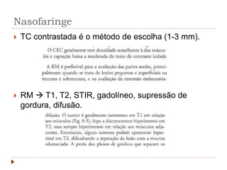Nasofaringe
 TC contrastada é o método de escolha (1-3 mm).
 RM  T1, T2, STIR, gadolíneo, supressão de
gordura, difusão.
 