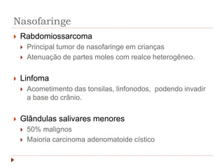 Nasofaringe
 Rabdomiossarcoma
 Principal tumor de nasofaringe em crianças
 Atenuação de partes moles com realce heterogêneo.
 Linfoma
 Acometimento das tonsilas, linfonodos, podendo invadir
a base do crânio.
 Glândulas salivares menores
 50% malignos
 Maioria carcinoma adenomatoide cístico
 