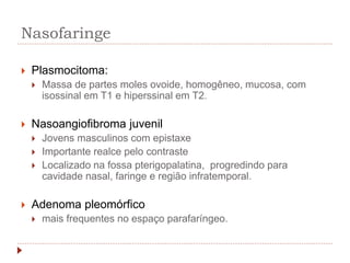 Nasofaringe
 Plasmocitoma:
 Massa de partes moles ovoide, homogêneo, mucosa, com
isossinal em T1 e hiperssinal em T2.
 Nasoangiofibroma juvenil
 Jovens masculinos com epistaxe
 Importante realce pelo contraste
 Localizado na fossa pterigopalatina, progredindo para
cavidade nasal, faringe e região infratemporal.
 Adenoma pleomórfico
 mais frequentes no espaço parafaríngeo.
 