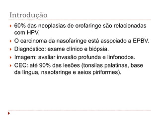 Introdução
 60% das neoplasias de orofaringe são relacionadas
com HPV.
 O carcinoma da nasofaringe está associado a EPBV.
 Diagnóstico: exame clínico e biópsia.
 Imagem: avaliar invasão profunda e linfonodos.
 CEC: até 90% das lesões (tonsilas palatinas, base
da língua, nasofaringe e seios piriformes).
 