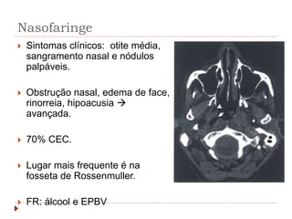 Nasofaringe
 Sintomas clínicos: otite média,
sangramento nasal e nódulos
palpáveis.
 Obstrução nasal, edema de face,
rinorreia, hipoacusia 
avançada.
 70% CEC.
 Lugar mais frequente é na
fosseta de Rossenmuller.
 FR: álcool e EPBV
 