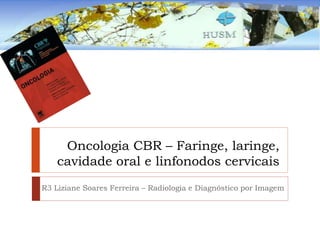Oncologia CBR – Faringe, laringe,
cavidade oral e linfonodos cervicais
R3 Liziane Soares Ferreira – Radiologia e Diagnóstico por Imagem
 