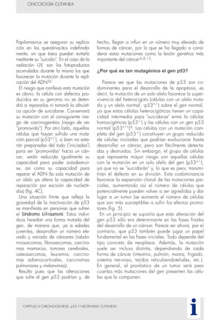 CAPITULO II CARCINOGENESIS, p53 Y NEOPLASIAS CUTANEAS
Papilomavirus se aseguran su replica-
ción en los queratinocitos indefinida-
mente, sin que éstos puedan evitarlo
mediante su "suicidio". En el caso de la
radiación UV, son los fotoproductos
acumulados durante la misma los que
favorecen la mutación durante la repli-
cación del ADN35.
El riesgo que conlleva esta mutación
es obvio; la célula con defectos pro-
ducidos en su genoma no se deten-
drá a repararlos ni tomará la altruísti-
ca opción de suicidarse. Conservará
su mutación con el consiguiente ries-
go de carcinogenésis (riesgo de ser
“promovida”). Por otro lado, aquellas
células que hayan sufrido una muta-
ción parcial (p53+/-), si bien no esta-
rán preparadas del todo ("iniciadas")
para ser "promovidas" hacia un cán-
cer, verán reducida igualmente su
capacidad para poder autodestruir-
se, así como su capacidad para
reparar el ADN (la sola mutación de
un alelo ya altera la capacidad de
reparación por escisión de nucleóti-
dos) (fig. 4C).
Una situación límite que refleja la
gravedad de la inactivación de p53
se manifiesta en personas que sufren
el Síndrome Li-Fraumeni. Estos indivi-
duos heredan una forma mutada del
gen, de manera que, ya a edades
juveniles, desarrollan un número ele-
vado y variado de cánceres (rabdo-
miosarcomas, fibrosarcomas, carcino-
mas mamarios, tumores cerebrales,
osteosarcomas, leucemia, carcino-
mas adrenocorticales, carcinomas
pulmonares y melanomas).
Resulta pues que las alteraciones
que sufre el gen p53 podrían y, de
hecho, llegan a influir en un número muy elevado de
formas de cáncer, por lo que se ha llegado a consi-
derar estas mutaciones como la lesión genética más
importante del cáncer6,8,13.
¿Por qué es tan mutagénico el gen p53?
Parece ser que las mutaciones de p53 son co-
dominantes para el desarrollo de la apoptosis, es
decir, la mutación de un solo alelo favorece la super-
vivencia del heterocigoto (células con un alelo muta-
do y un alelo normal, -p53+/-) sobre el gen normal,
ya que estas células heterocigóticas tienen un capa-
cidad intermedia para "suicidarse" entre la células
homocigóticas (p53-/-
) y las células con un gen p53
normal (p53+/+
)9. Las células con un mutación com-
pleta del gen (p53-/-
) constituyen un grupo reducido
de células iniciadas que podrían evolucionar hasta
desarrollar un cáncer, pero son fácilmente detecta-
das y destruidas. Sin embargo, el grupo de células
que representa mayor riesgo son aquellas células
con la mutación en un solo alelo del gen (p53+/-),
ya que no se "suicidarán" y, lo que es peor, transmi-
tiran el defecto en su división. Esta codominancia
favorece la expansión clonal de las mutaciones par-
ciales, aumentando así el número de células que
potencialmente pueden volver a ser agredidas y dar
lugar a un tumor (se aumenta el número de células
que son más susceptibles a sufrir los efectos promo-
tores (fig. 5).
En un principio se suponía que esta alteración del
gen p53 sólo era determinante en las fases finales
del desarrollo de un cáncer. Parece ser ahora, por el
contrario, que p53 también puede jugar un papel
fundamental en las fases iniciales. Todo depende del
tipo concreto de neoplasia. Además, la mutación
suele ser incluso distinta, dependiendo de cada
forma de cáncer (intestino, pulmón, mama, hígado,
sistema nervioso, tejidos reticuloendoteliales, etc.).
En general, el pronóstico de un tumor será peor
cuantas más mutaciones del gen presenten las célu-
las que lo componen.
ONCOLOGIA CUTANEA
i
 