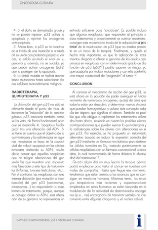 CAPITULO II CARCINOGENESIS, p53 Y NEOPLASIAS CUTANEAS
4. Si el daño es demasiado grave y
no se puede reparar, p53 activa la
apoptosis y reprime los oncogenes
antiapoptosis.
5. Ahora bien, si p53 se ha inactiva-
do a través de una mutación o a través
de su unión con proteínas propias o víri-
cas, la célula acumula el error en su
genoma y, además, no se suicida, ya
que puede activar oncogenes (bcl-2)
que la protegen de la apoptosis.
6. La célula mutada se replica acumu-
lando mutaciones hasta seleccionar clo-
nes celulares marcadamente malignos.
RADIOTERAPIA,
QUIMIOTERAPIA Y p53
La disfunción del gen p53 no sólo es
relevante desde el punto de vista de
favorecer la "inducción" de la carcino-
génesis. p53 interviene también, como
se ha visto, de forma fundamental para
que se desarrolle la “apoptosis fisioló-
gica" tras una alteración del ADN. Si
se tiene en cuenta que el objetivo de la
quimioterapia y la radioterapia en algu-
nas neoplasias se basa en la capaci-
dad de inducir apoptosis en las células
tumorales dañando su ADN, resulta
obvio pensar que aquellas neoplasias
que no tengan alteraciones del gen
serán las que muestren una respuesta
más favorable a este tipo de tratamien-
tos (linfomas, tumores testiculares, etc.).
Por el contrario, las neoplasias con una
intensa disfunción (por mutación o inac-
tivación) del gen p53 (carcinomas,
melanomas...) no responderán a estas
formas de tratamiento, porque, aunque
se consiga dañar su ADN, esta altera-
ción de su genoma no representará un
estímulo suficiente para "suicidarse". Es posible incluso
que algunas neoplasias, que responden al principio a
estos tratamientos y posteriormente se vuelvan resistentes,
consigan esta resistencia a través de la adquisición a pos -
teriori de la inactivación de p53 (que no estaba presen-
te en un inicio de la terapia). Finalmente, y quizás el
hecho más importante, es que la aplicación de trata-
mientos dirigidos a alterar el genoma de las células can-
cerosas en neoplasias con un determinado grado de dis-
función de p53 (p53+/-
) podría suponer un riesgo, ya
que acabaría por inducir mutaciones y con ello conferiría
una mayor capacidad de "progresión" al tumor12.
CONCLUSION
Al conocer el mecanismo de acción del gen p53, se
está ahora en la posición de poder averiguar el funcio-
namiento de numerosos oncogenes, quizás de otros que
todavía están por descubrir, y determinar nuevos vínculos
que puedan homogeneizar y aclarar este concepto toda-
vía tan áspero que significa el cáncer. También es posi-
ble que ello obligue a replantear los tratamientos utiliza-
dos hasta ahora, teniendo en cuenta los posibles efectos
contraproducentes que pueden ejercer la quimioterapia y
la radioterapia sobre las células con alteraciones en el
gen p53. Por ejemplo, se ha propuesto un tratamiento
alternativo basado en inducir la expresión correcta del
gen p53 mediante un fármaco no-citotóxico para detener
las células normales en G1, tratando posteriormente las
células neoplásicas con un fármaco convencional a dosis
altas, lo cual incrementaría de forma drástica la efectivi-
dad del tratamiento12.
Quizás algún día no muy lejano la terapia génica
podrá emplearse para tratar el cáncer en nuestros ani-
males de compañía. Hasta que llegue ese momento,
tendremos que estar atentos a los avances que se con-
sigan en medicina humana. Mientras tanto, los ensa-
yos terapéuticos más recientes y esperanzadores
empleados en seres humanos se están basando en la
modulación de la actividad de determinados oncoge-
nes (p.e., ras) encargados de transmitir señales de cre-
cimiento entre algunas citoquinas y el núcleo celular.
ONCOLOGIA CUTANEA
i
 