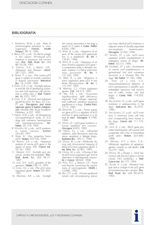 CAPITULO II CARCINOGENESIS, p53 Y NEOPLASIAS CUTANEAS
ONCOLOGIA CUTANEA
i
1. ANDERSON, M.W. y cols.: «Role of
proto-oncogene activation in carci-
nogenesis». Environ. Health
Perspect. 98:13, 1992.
2. BRASH, D.E. y cols.: «A role for sunlight
in skin cancer: UV-induced p53
mutations in squamous cell carcino-
ma». Proc. Natl. Acad. Sci. USA
88:10124, 1991.
3. CARSON, D.A. y RIBEIRO, J.M.:
«Apoptosis and disease». Lancet,
341:1251, 1993.
4. DEVILEE, P. y cols.: «The canine p53
gene is subject to somatic mutations
in thypoid carcinoma». Anticancer
Res. 14: 2.039, 1994.
5. DORN, C.R. y cols.: «Sunlight exposu-
re and the risk of developing cutane-
ous and oral squamous cell carcino-
mas in white cats». J. Natl. Cancer
Inst. 46:1073, 1971.
6. FINLAY, C.A.: «Normal and malignant
growth by p53». En: Benz, CC y Liu,
ET eds. Oncogenes and tumor
supressor genes in human malignan -
cies. Norwell, MA: Kluver Academic
Publishers, p.327, 1993.
7. HARGIS, A.M. y cols.: «A retrospective
clinicopathological study of 212
dogs with cutaneous hemangiomas
and hemangiosarcomas». Vet.
Pathol. 29: 316, 1992.
8. HOLLSTEIN, M. y cols.: «p53 mutations
in human cancers». Science
253:49, 1991.
9. KAMB, A.: «Sun protection factor
p53». Nature 372:730, 1994.
10. KRAEGEL, S.A. y cols.: «Sequence
analysis of canine p53 gene in the
region of exons 3-8». Cancer Lett.
92:181, 1995.
11. KRAEMER, K.H.: «Sunlight and skin
cancer: another link revealed». Proc.
Natl. Acad. Sci. USA 94:11,
1997.
12. LANE, D.P.: «p53, guardian of the
genome». Nature 358:15, 1992.
13. LEVINE, A.J. y cols: «The p53 tumor
suppressor gene». Nature 351:453,
1991.
14. MADEWELL, B.R. y cols.: «Sunlight
skin cancer association in the dog: a
report of 3 cases» J. Cutan. Pathol.
8:434, 1981.
15. MAYR, B. y cols.: «Sequence of an
exon of the canine p53 gene-muta-
tion in a papilloma». Br. Vet. J.
150:81, 1994.
16. M AYR, B. y cols.: «Sequence of an
exon of tumor suppresor p53 gene –
a comparative study in domestic ani-
mals: mutation in a feline solid mam-
mary carcinoma». Br. Vet. J.
151:325, 1995.
17. MAYR, B., y cols.: «Mutations in
tumor suppressor gene p53 in two
feline fibrosarcomas». Br. Vet. J.
151:707, 1995.
18. MARSHALL, C.J.: «Tumor suppressor
genes». Cell , 64:313, 1991.
19. MILL, A.B. y cols.: «Concurrent
hypothyroidism, IgM deficiency,
impaired T-cell mitogen response,
and multifocal cutaneous squamous
papillomas in a dog». Canine Pract.
17:15, 1992.
20. MIYASHITA, T. y cols.: «Tumor supres-
sor gene p53 is a regulator of bcl-2
and bax in gene expression in vi tro
and in vivo». Oncogene 9:1799,
1994.
21. MOLES, J.P.: «p53 gene mutations in
human epithelial skin cancers».
Oncogene 8:853, 1993.
22. NIKULA, K.J. y cols.: «Ultraviolet
radiation, solar dermatosis, and cuta-
neous neoplasia in Beagle dogs».
Radiation Res. 129:11, 1992.
23. OKUDA, M. y cols.: «Molecular clo-
ning and chromosomal mapping of
feline p53 tumor suppressor gene». J.
Vet. Med. Sci. 55:801, 1993.
24. OKUDA, M. y cols.: «Cloning of feli-
ne p53 tumor suppressor gen and its
aberration in hematopoietic tumors».
Int. J. Cancer 58:602, 1994.
25. PITOT, H.C. y DRAGAN, Y.P.: «Facts
and theories concerning the mecha-
nisms of carcinogenesis». FASEB J.
5:2280, 1993.
26. REN, Z.P. y cols.: «Human epidermal
cancer and accompanying precur-
sors have identical p53 mutations in
adjacent areas of clonally expanded
non-neoplastic keratinocytes».
Oncogene 12:765, 1996.
27. SAGARTZ, J.E. y cols.: «p53 tumor
suppresor protein overexpression in
osteogenic tumors of dogs». Vet.
Pathol. 33:213, 1996.
28. SUNDBERG, J.P. y cols.: «Involvement
of canine oral papillomavirus in
generalized oral and cutaneous
verrucosis in a Chinese Shar Pei
dog». Vet. Pathol. 31:183, 1994
29. TEIFKE, J.P. y LÖHR, C.V.:
«Immunohistochemical detection of
p53 overexpression in paraffin wax-
embedded squamous cell carcino-
mas of cattle, horses, cats and
dogs». J. Comp. Path. 114:205,
1996.
30. VAN LEUWEN, I.S. y cols.: «p53 gene
mutations in osteosarcomas in the
dog». Anticancer Res. 16:3737,
1996.
31. VAN LEUWEN, I.S. y cols.: «p53 muta-
tions in mammary tumor cell lines
and corresponding tumor tissues in
the dog». Cancer Lett. 111:173,
1997
32. VAUX, D. y cols.: «Bcl-2 gene pro-
motes haemopoietic cell survival and
cooperates with c-myc to immortalize
pre-B cells». Nature 335:440,
1988.
33. WILLIAMS, G.T. y SMITH, C.A.:
«Molecular regulation of apoptosis:
genetic controls on cell death». Cell
74:777, 1993.
34. WONG, M. y GRUBER, J.: «Viral inte-
ractions with the p53 gene in human
cancer: NCI workshop». J. Natl.
Cancer Inst. 86:177, 1994.
35. ZIEGLER, A. y cols.: «Mutation hots-
pots due to sunlight in the p53 gene
of nonmelanoma skin cancers». Proc.
Natl. Acad. Sci. USA 90:4216,
1993.
BIBLIOGRAFIA
 