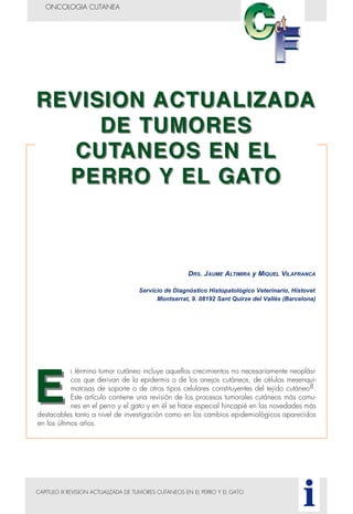 CAPITULO III REVISION ACTUALIZADA DE TUMORES CUTANEOS EN EL PERRO Y EL GATO
ONCOLOGIA CUTANEA
i
L término tumor cutáneo incluye aquellos crecimientos no necesariamente neoplási-
cos que derivan de la epidermis o de los anejos cutáneos, de células mesenqui-
matosas de soporte o de otros tipos celulares constituyentes del tejido cutáneo8.
Este artículo contiene una revisión de los procesos tumorales cutáneos más comu-
nes en el perro y el gato y en él se hace especial hincapié en las novedades más
destacables tanto a nivel de investigación como en los cambios epidemiológicos aparecidos
en los últimos años.
DRS. JAUME ALTIMIRA y MIQUEL VILAFRANCA
Servicio de Diagnóstico Histopatológico Veterinario, Histovet
Montserrat, 9. 08192 Sant Quirze del Vallès (Barcelona)
 
