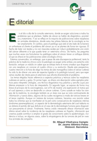 CANIS ET FELIS N.° 32
N el día a día de la consulta veterinaria, donde se exigen soluciones a todos los
problemas que se plantean, hablar de cáncer es hablar de diagnóstico, pronósti-
co y tratamiento. Y así se refleja en la mayoría de publicaciones sobre neoplasias
en animales domésticos, donde estos tres pilares básicos de la oncología se tra-
tan ampliamente. En cambio, para el patólogo que está al otro lado de la barrera
sin enfrentarse al cliente el problema del cáncer ya no se plantea de forma tan rigurosa. El
hecho de tratar con tejidos y no con mascotas acabe por inducir probablemente una visión
del cáncer diferente a la que pueda tener un veterinario clínico. De hecho, las preguntas
que muchas veces nos formulamos los patólogos sobre el cáncer tienen un enfoque distinto
al que se ofrece en las publicaciones sobre oncología clínica.
Estamos convencidos, sin embargo, que a pesar de esta discrepancia profesional, tanto la
práctica de la medicina clínica como la patología se exigen entre ambas una estrecha cola-
boración; extirpar un nódulo sin saber que se extirpa tiene el mismo sinsabor que diagnosti-
car una neoplasia sin conocer el cuadro clínico y su evolución. Desde esta perspectiva,
nuestra intención a la hora de elegir los temas de este monográfico sobre el cáncer cutáneo
ha sido la de ofrecer una serie de aspectos ligados a la patología tumoral, pero que espe-
ramos resulten de interés para el veterinario que afronta directamente el problema.
Los temas elegidos hacen referencia a aspectos prácticos y teóricos sobre las neoplasias
cutáneas en perros y gatos. En primer lugar, se ofrece una descripción sobre ejemplos prác-
ticos para interpretar citologías, una técnica diagnóstica muy práctica y sencilla cuyos pro-
blemas empiezan a la hora de interpretarla. En segundo lugar, se expone de forma muy
breve el principio de la carcinogénesis, con el fin de mostrar una explicación al motivo por
el cual aparece y cómo se desarrolla un cáncer cutáneo. Como sucede en todos los cam-
pos de la medicina, la oncología también es un área viva que se nutre continuamente de
información y nuevos datos, algunos de los cuales recogemos a modo de noticias breves en
el tercer capítulo. Aunque sin tratarse de tumores cutáneos, hacemos una revisión sobre
todos los síntomas que se manifiestan en la piel como consecuencia de neoplasias internas
(síndromes paraneoplásicos), un aspecto de la dermatología veterinaria del cual todavía no
se obtiene el partido del que disfruta en el caso de la dermatología humana para diagnosti-
car precozmente el cáncer. Finalmente, hemos creído interesante ofrecer información esta-
dística actual sobre la incidencia de las neoplasias cutáneas en España, información que
creemos puede contribuir a ampliar el grado de conocimiento sobre la epidemiología, inci-
dencia e incluso, en algunos casos, sobre la etiopatogenia de los tumores de piel en nues-
tros animales de compañía.
ONCOLOGIA CUTANEA
Dr. Miquel Vilafranca Compte
Dr. Jaume Altimira Palau
Histovet. Barcelona
i
ditorial
 
