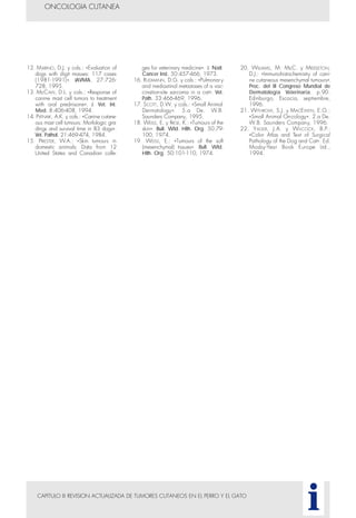 CAPITULO III REVISION ACTUALIZADA DE TUMORES CUTANEOS EN EL PERRO Y EL GATO
ONCOLOGIA CUTANEA
i
12. MARINO, D.J. y cols.: «Evaluation of
dogs with digit masses: 117 cases
(1981-1991)». JAVMA. 27:726-
728, 1995.
13. McCAW, D.L. y cols.: «Response of
canine mast cell tumors to treatment
with oral prednisone». J. Vet. Int.
Med. 8:406-408, 1994.
14. PATNAIK, A.K. y cols.: «Canine cutane-
ous mast cell tumours: Morfologic gra-
dings and survival time in 83 dogs».
Vet. Pathol. 21:469-474, 1984.
15. PRIESTER, W.A.: «Skin tumours in
domestic animals: Data from 12
United States and Canadian colle-
ges for veterinary medicine». J. Natl.
Cancer Inst. 50:457-466, 1973.
16. RUDMANN, D.G. y cols.: «Pulmonary
and mediastinal metastases of a vac-
cination-site sarcoma in a cat». Vet.
Path. 33:466-469, 1996.
17. SCOTT, D.W. y cols.: «Small Animal
Dermatology». 5.a De. W.B.
Saunders Company, 1995.
18. WEISS, E. y FRESE, K.: «Tumours of the
skin». Bull. Wld. Hlth. Org. 50:79-
100, 1974.
19. WEISS, E.: «Tumours of the soft
(mesenchymal) tissues». Bull. Wld.
Hlth. Org. 50:101-110, 1974.
20. WILLIAMS, M. McC. y MIDDLETON,
D.J.: «Immunohistochemistry of cani-
ne cutaneous mesenchymal tumours».
Proc. del III Congreso Mundial de
Dermatología Veterinaria. p.90.
Edinburgo, Escocia, septiembre,
1996.
21. WITHROW, S.J. y MACEWEN, E.G.:
«Small Animal Oncology». 2.a De.
W.B. Saunders Company, 1996.
22. YAGER, J.A. y WiLCOCK, B.P.:
«Color Atlas and Text of Surgical
Pathology of the Dog and Cat». Ed.
Mosby-Year Book Europe Ltd.,
1994.
 