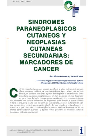 CAPITULO IV SINDROMES PARANEOPLASICOS CUTANEOS Y NEOPLASIAS CUTANEAS SECUNDARIAS:
MARCADORES DE CANCER
ONCOLOGIA CUTANEA
i
DRS. MIQUELVILAFRANCA y JAUME ALTIMIRA
Servicio de Diagnóstico Histopatológico Veterinario, Histovet
Montserrat, 9. 08192 Sant Quirze del Vallés (Barcelona)
UANDO nos enfrentamos a un proceso que afecta al tejido cutáneo, éste se suele
plantear como un problema exclusivamente dermatológico. Ahora bien, es posi-
ble que, en contadas ocasiones, algunas dermatopatías se desarrollen de forma
secundaria a procesos neoplásicos que afectan a órganos internos. Reconocer
en estos casos la lesión cutánea como una dermatopatía paraneoplásica no
sólo representa una valiosa herramienta de diagnóstico para detectar el cáncer cuando
todavía se encuentra en una fase incipiente de su desarrollo, sino que evita también plan-
tear un tratamiento para el que no existe solución. En este artículo se revisa el comporta-
miento de la piel como marcador de neoplasias internas, mediante la revisión de los sín-
dromes paraneoplásicos cutáneos y algunas formas peculiares de metástasis cutáneas
(neoplasias cutáneas secundarias).
 