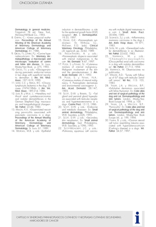 CAPITULO IV SINDROMES PARANEOPLASICOS CUTANEOS Y NEOPLASIAS CUTANEAS SECUNDARIAS:
MARCADORES DE CANCER
ONCOLOGIA CUTANEA
i
Dermatology in general medicine.
Fitzpatrick TB ed, New York,
McGraw-Hill Book Co., 1993.
8. GRIFFIN, C.: «Linear prepucial erythe-
ma». Proceedings of the Annual
Meeting of the American Academy
of Veterinary Dermatology and
American College of Veterinary
Dermatology, 61, 1986.
9. GROSS, T.L. y IHRKE, P.J.: «Canine hype-
radrecorticism». En: Veterinary der -
matopathology: a macroscopic and
microscopic evaluation of canine
and feline skin disease. St. Louis,
Mosby-Year Book, p. 275, 1992.
10. GROSS, T.L. y cols.: «Glucagon-pro-
ducing pancreatic endocrine tumors
in two dogs with superficial necroly-
tic dermatitis». J. Am. Vet. Med.
Assoc. 197:1619, 1990.
11. LEIFER, C.E. y MATUS, R.E.: «Chronic
lymphocytic leukemia in the dog: 22
cases (1974-1984)». J. Am. Vet.
Med. Assoc. 189:214, 1986.
12. LIUM, B. y MOE, L.: «Hereditary mul-
tifocal renal cystadenocarcinomas
and nodular dermatofibrosis in the
German Shepherd Dog: macrosco-
pic and histopathological changes».
Vet. Pathol. 22:44, 1985.
13. MASON, K.V.: «Disseminated necroti-
zing panniculitis associated with
pancreatic carcinoma in a dog».
Proceedings of the Annual Meeting
of the American Academy of
Veterinary Dermatology and
American College of Veterinary
Dermatology. St. Louis: 61, 1989.
14. MORGAN, M.B. y cols: «Epithelial
induction in dermatofibroma: a role
for the epidermal growth factor (EGF)
receptor». Am. J. Dermatopathol.
19:35, 1997.
15. OLGIVIE, G.K.: «Paraneoplastic syn-
dromes». En Withrow, S.J.,
McEwen, E.G. (eds): Clinical
Veterinary Oncology. Philadelphia,
J.B. Lippincott, pp. 32-42, 1989.
16. PASCAL-TENORIO, A. y cols.:
«Paraneoplastic alopecia associated
with internal malignancies in the
cat». Vet. Dermatol. 8:47, 1997.
17. POOLE, S. y FENSKE, N.: «Cutaneous
markers of internal malignancy.
Malignant involvement of the skin
and the genodermatoses». J. Am.
Acad. Dermatol. 28:1, 1993.
18. POOLE, S. y FENSKE, N.A.:
«Cutaneous markers of internal malig-
nancy. II. Parenoplastic dermatoses
and environmental carcinogens». J .
Am. Acad. Dermatol. 28:147,
1993.
19. SCOTT, D.W. y REIMERS, T.J.: «Tail
gland and perianal gland hyperpla-
sia associated with testicular neopla-
sia and hypertestosteronemia in a
dog». Canine Pract. 13:15, 1986.
20. SCOTT, D.W. y cols.: «Endocrine
and metabolic diseases». En: Small
animal dermatology. Philadelphia,
W.B. Saunders, p.626, 1995.
21. SCOTT, D.W. y cols.: «Secondary
skin neoplasms». En: Small animal
dermatology. 5ed. Philadelphia,
W.B. Saunders, p.1096, 1995.
22. SCOTT-MONCRIEFF, J.C. y cols.:
«Pulmonary squamous cell carcino-
ma with multiple digital metastases in
a cat». J. Small. Anim. Pract.
30:696, 1989.
23. SUSANECK, S.J. y cols.: «Inflammatory
mammary carcinoma in the dog» J.
Am. Anim. Hosp. Assoc. 19: 971,
1983.
24. SUTER, M. y cols.: «Generalized nodu-
lar dermatofibrosis in six Alsatians».
Vet. Pathol. 22:632, 1983.
25. VILAFRANCA, M. y cols.:
" C h ro m o p h i l i c - e o s i n o p h i l i c
(Oncocyte-like) renal cells carcinoma
in a dog with nodular dermatofibro-
sis". Vet. Pathol. 31:713, 1994.
26. VILAFRANCA, M. Observaciones no
publicadas.
27. WEAVER, A.D.: "Survey with follow-
up of 67 dogs with testicular Sertoli
cell tumors". Vet Rec. 113: 105,
1983.
28. YAGER, J.A. y WILCOCK, B.P.:
«Exfoliative dermatosis associated
with feline thymoma». En: Color atlas
and text of surgical pathology of the
dog and cat. Dermatopathology and
skin tumors. London, Mosby-Year
Book Europe Ltd, 1994, p. 100.
29. YAGER, J.A. y WILCOCK, B.P.:
"Panniculitis". En: Color atlas and text
of surgical pathology of the dog and
cat. Dermatopathology and skin
tumors. London, Mosby-Year Book
Europe Ltd., p. 199, 1994.
30. YAMINI, B. y cols.: «Ovarian steroid
cell tumor resembling luteoma asso-
ciated with hyperadrenocorticism
(Cushing's disease) in a dog». Vet.
Pathol. 34:57, 1997.
 
