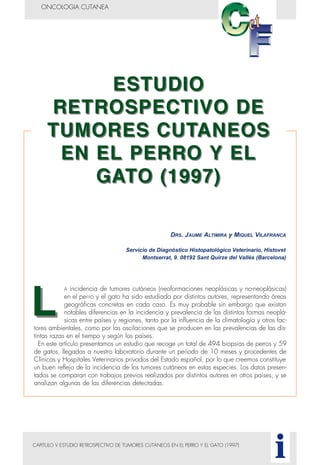 CAPITULO V ESTUDIO RETROSPECTIVO DE TUMORES CUTANEOS EN EL PERRO Y EL GATO (1997)
ONCOLOGIA CUTANEA
i
DRS. JAUME ALTIMIRA y MIQUEL VILAFRANCA
Servicio de Diagnóstico Histopatológico Veterinario, Histovet
Montserrat, 9. 08192 Sant Quirze del Vallès (Barcelona)
A incidencia de tumores cutáneos (neoformaciones neoplásicas y no-neoplásicas)
en el perro y el gato ha sido estudiada por distintos autores, representando áreas
geográficas concretas en cada caso. Es muy probable sin embargo que existan
notables diferencias en la incidencia y prevalencia de las distintas formas neoplá-
sicas entre países y regiones, tanto por la influencia de la climatología y otros fac-
tores ambientales, como por las oscilaciones que se producen en las prevalencias de las dis-
tintas razas en el tiempo y según los países.
En este artículo presentamos un estudio que recoge un total de 494 biopsias de perros y 59
de gatos, llegadas a nuestro laboratorio durante un período de 10 meses y procedentes de
Clínicas y Hospitales Veterinarios privados del Estado español, por lo que creemos constituye
un buen reflejo de la incidencia de los tumores cutáneos en estas especies. Los datos presen-
tados se comparan con trabajos previos realizados por distintos autores en otros países, y se
analizan algunas de las diferencias detectadas.
 