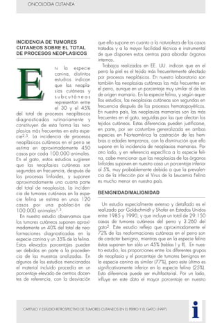 INCIDENCIA DE TUMORES
CUTANEOS SOBRE EL TOTAL
DE PROCESOS NEOPLASICOS
N la especie
canina, distintos
estudios indican
que las neopla-
sias cutáneas y
s u b c u t á n e a s
representan entre
el 30 y el 45%
del total de procesos neoplásicos
diagnosticados rutinariamente y
constituyen de esta forma las neo-
plasias más frecuentes en esta espe-
cie2,5. La incidencia de procesos
neoplásicos cutáneos en el perro se
estima en aproximadamente 450
casos por cada 100.000 animales.
En el gato, estos estudios sugieren
que las neoplasias cutáneas son
segundas en frecuencia, después de
los procesos linfoides, y suponen
aproximadamente una cuarta parte
del total de neoplasias. La inciden-
cia de tumores cutáneos en la espe-
cie felina se estima en unos 120
casos por una población de
100.000 animales1,3.
En nuestro estudio observamos que
los tumores cutáneos suponen aproxi-
madamente un 40% del total de neo-
formaciones diagnosticadas en la
especie canina y un 35% de la felina.
Estos elevados porcentajes pueden
ser debidos en parte a la proceden-
cia de las muestras analizadas. En
algunos de los estudios mencionados
el material incluido procedía en un
porcentaje elevado de centros docen-
tes de referencia, con la desviación
que ello supone en cuanto a la naturaleza de los casos
tratados y a la mayor facilidad técnica e instrumental
de que disponen estos centros para abordar órganos
internos.
Trabajos realizados en EE. UU. indican que en el
perro la piel es el tejido más frecuentemente afectado
por procesos neoplásicos. En nuestro laboratorio son
también las neoplasias cutáneas las más frecuentes en
el perro, aunque en un porcentaje muy similar al de las
de origen mamario. En la especie felina, y según aque-
llos estudios, las neoplasias cutáneas son segundas en
frecuencia después de los procesos hematopoyéticos.
En nuestro país, las neoplasias mamarias son las más
frecuentes en el gato, seguidas por las que afectan los
tejidos cutáneos. Estas diferencias pueden justificarse,
en parte, por ser costumbre generalizada en ambas
especies en Norteamérica la castración de las hem-
bras a edades tempranas, con la disminución que ello
supone en la incidencia de neoplasias mamarias. Por
otro lado, y en referencia específica a la especie feli-
na, cabe mencionar que las neoplasias de los órganos
linfoides suponen en nuestro caso un porcentaje inferior
al 5%, muy probablemente debido a que la prevalen-
cia de la infección por el Virus de la Leucemia Felina
es mucho menor en nuestro país.
BENIGNIDAD/MALIGNIDAD
Un estudio especialmente extenso y detallado es el
realizado por Goldschmidt y Shofer en Estados Unidos
entre 1985 y 1990, y que incluye un total de 29.150
casos de tumores cutáneos del perro y 3.260 del
gato2. Este estudio refleja que aproximadamente el
72% de las neoformaciones cutáneas en el perro son
de carácter benigno, mientras que en la especie felina
éstas suponen tan sólo un 45% (tablas I y II). En nues-
tro estudio, las proporciones entre los diferentes grupos
de neoplasia y el porcentaje de tumores benignos en
la especie canina es similar (77%), pero este último es
significativamente inferior en la especie felina (25%).
Esta diferencia puede ser multifactorial. Por un lado,
influye en este dato el mayor porcentaje en nuestro
CAPITULO V ESTUDIO RETROSPECTIVO DE TUMORES CUTANEOS EN EL PERRO Y EL GATO (1997)
ONCOLOGIA CUTANEA
i
 