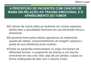 O câncer de mama afeta as mulheres em muitos aspectos,
dentre eles a sexualidade feminina em sua dimensão física e
emocional.
A paciente teme pelos efeitos agressivos do tratamento
(queda de cabelo, comprometimento da imagem corporal e
perda de sua referência como mulher).
Todas as pacientes entrevistadas no arigo vincularam de
diferentes formas, o surgimento da doença a um trauma
emocional em seu ciclo vital, seja ele por perdas, culpas ou
forma inadequada de lidar com o trauma vivido.
A PERCEPÇÃO DE PACIENTES COM CÂNCER DE
MAMA EM RELAÇÃO AO TRAUMA EMOCIONAL E O
APARECIMENTO DO TUMOR
Alzira e Lucas
 