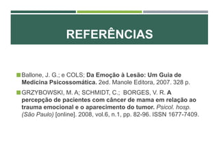 REFERÊNCIAS
Ballone, J. G.; e COLS; Da Emoção à Lesão: Um Guia de
Medicina Psicossomática. 2ed. Manole Editora, 2007. 328 p.
GRZYBOWSKI, M. A; SCHMIDT, C.; BORGES, V. R. A
percepção de pacientes com câncer de mama em relação ao
trauma emocional e o aparecimento do tumor. Psicol. hosp.
(São Paulo) [online]. 2008, vol.6, n.1, pp. 82-96. ISSN 1677-7409.
 