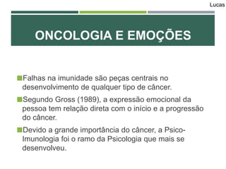 ONCOLOGIA E EMOÇÕES
Falhas na imunidade são peças centrais no
desenvolvimento de qualquer tipo de câncer.
Segundo Gross (1989), a expressão emocional da
pessoa tem relação direta com o início e a progressão
do câncer.
Devido a grande importância do câncer, a Psico-
Imunologia foi o ramo da Psicologia que mais se
desenvolveu.
Lucas
 