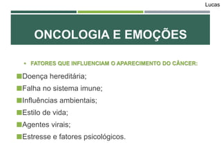 ONCOLOGIA E EMOÇÕES
 FATORES QUE INFLUENCIAM O APARECIMENTO DO CÂNCER:
Doença hereditária;
Falha no sistema imune;
Influências ambientais;
Estilo de vida;
Agentes virais;
Estresse e fatores psicológicos.
Lucas
 