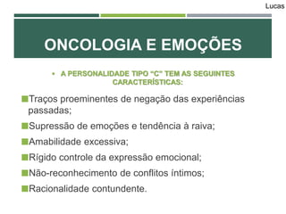  A PERSONALIDADE TIPO “C” TEM AS SEGUINTES
CARACTERÍSTICAS:
Traços proeminentes de negação das experiências
passadas;
Supressão de emoções e tendência à raiva;
Amabilidade excessiva;
Rígido controle da expressão emocional;
Não-reconhecimento de conflitos íntimos;
Racionalidade contundente.
ONCOLOGIA E EMOÇÕES
Lucas
 