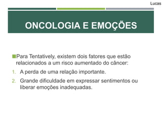 Para Tentatively, existem dois fatores que estão
relacionados a um risco aumentado do câncer:
1. A perda de uma relação importante.
2. Grande dificuldade em expressar sentimentos ou
liberar emoções inadequadas.
ONCOLOGIA E EMOÇÕES
Lucas
 