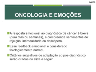 A resposta emocional ao diagnóstico de câncer é breve
(dura dias ou semanas), e compreende sentimentos de
rejeição, incredulidade ou desespero.
Esse feedback emocional é considerado
fisiologicamente normal.
Critérios sugestivos de adaptação ao pós-diagnóstico
serão citados no slide a seguir...
ONCOLOGIA E EMOÇÕES
Alzira
 