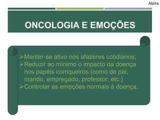 ONCOLOGIA E EMOÇÕES
Manter-se ativo nos afazeres cotidianos;
Reduzir ao mínimo o impacto da doença
nos papéis corriqueiros (como de pai,
marido, empregado, professor, etc.)
Controlar as emoções normais à doença.
Alzira
 