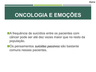 A frequência de suicídios entre os pacientes com
câncer pode ser até dez vezes maior que no resto da
população.
Os pensamentos suicidas passivos são bastante
comuns nesses pacientes.
ONCOLOGIA E EMOÇÕES
Alzira
 