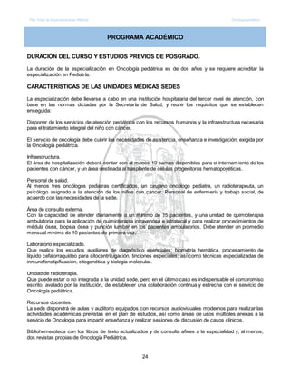 Plan Único de Especializaciones Médicas Oncología pediátrica
24
PROGRAMA ACADÉMICO
DURACIÓN DEL CURSO Y ESTUDIOS PREVIOS DE POSGRADO.
La duración de la especialización en Oncología pediátrica es de dos años y se requiere acreditar la
especialización en Pediatría.
CARACTERÍSTICAS DE LAS UNIDADES MÉDICAS SEDES
La especialización debe llevarse a cabo en una institución hospitalaria del tercer nivel de atención, con
base en las normas dictadas por la Secretaría de Salud, y reunir los requisitos que se establecen
enseguida:
Disponer de los servicios de atención pediátrica con los recursos humanos y la infraestructura necesaria
para el tratamiento integral del niño con cáncer.
El servicio de oncología debe cubrir las necesidades de asistencia, enseñanza e investigación, exigida por
la Oncología pediátrica.
Infraestructura.
El área de hospitalización deberá contar con al menos 10 camas disponibles para el internamiento de los
pacientes con cáncer, y un área destinada al trasplante de células progenitoras hematopoyéticas.
Personal de salud.
Al menos tres oncólogos pediatras certificados, un cirujano oncólogo pediatra, un radioterapeuta, un
psicólogo asignado a la atención de los niños con cáncer. Personal de enfermería y trabajo social, de
acuerdo con las necesidades de la sede.
Área de consulta externa.
Con la capacidad de atender diariamente a un mínimo de 15 pacientes, y una unidad de quimioterapia
ambulatoria para la aplicación de quimioterapia intravenosa e intratecal y para realizar procedimientos de
médula ósea, biopsia ósea y punción lumbar en los pacientes ambulatorios. Debe atender un promedio
mensual mínimo de 10 pacientes de primera vez.
Laboratorio especializado.
Que realice los estudios auxiliares de diagnóstico esenciales; biometría hemática, procesamiento de
líquido cefalorraquídeo para citocentrifugación, tinciones especiales; así como técnicas especializadas de
inmunofenotipificación, citogenética y biología molecular.
Unidad de radioterapia.
Que puede estar o no integrada a la unidad sede, pero en el último caso es indispensable el compromiso
escrito, avalado por la institución, de establecer una colaboración continua y estrecha con el servicio de
Oncología pediátrica.
Recursos docentes.
La sede dispondrá de aulas y auditorio equipados con recursos audiovisuales modernos para realizar las
actividades académicas previstas en el plan de estudios, así como áreas de usos múltiples anexas a la
servicio de Oncología para impartir enseñanza y realizar sesiones de discusión de casos clínicos.
Bibliohemeroteca con los libros de texto actualizados y de consulta afines a la especialidad y, al menos,
dos revistas propias de Oncología Pediátrica.
 