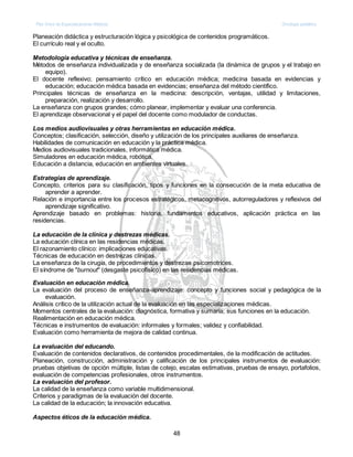 Plan Único de Especializaciones Médicas Oncología pediátrica
48
Planeación didáctica y estructuración lógica y psicológica de contenidos programáticos.
El currículo real y el oculto.
Metodología educativa y técnicas de enseñanza.
Métodos de enseñanza individualizada y de enseñanza socializada (la dinámica de grupos y el trabajo en
equipo).
El docente reflexivo; pensamiento crítico en educación médica; medicina basada en evidencias y
educación; educación médica basada en evidencias; enseñanza del método científico.
Principales técnicas de enseñanza en la medicina: descripción, ventajas, utilidad y limitaciones,
preparación, realización y desarrollo.
La enseñanza con grupos grandes; cómo planear, implementar y evaluar una conferencia.
El aprendizaje observacional y el papel del docente como modulador de conductas.
Los medios audiovisuales y otras herramientas en educación médica.
Conceptos; clasificación, selección, diseño y utilización de los principales auxiliares de enseñanza.
Habilidades de comunicación en educación y la práctica médica.
Medios audiovisuales tradicionales, informática médica.
Simuladores en educación médica, robótica.
Educación a distancia, educación en ambientes virtuales.
Estrategias de aprendizaje.
Concepto, criterios para su clasificación, tipos y funciones en la consecución de la meta educativa de
aprender a aprender.
Relación e importancia entre los procesos estratégicos, metacognitivos, autorreguladores y reflexivos del
aprendizaje significativo.
Aprendizaje basado en problemas: historia, fundamentos educativos, aplicación práctica en las
residencias.
La educación de la clínica y destrezas médicas.
La educación clínica en las residencias médicas.
El razonamiento clínico: implicaciones educativas.
Técnicas de educación en destrezas clínicas.
La enseñanza de la cirugía, de procedimientos y destrezas psicomotrices.
El síndrome de "burnout" (desgaste psicofísico) en las residencias médicas.
Evaluación en educación médica.
La evaluación del proceso de enseñanza-aprendizaje: concepto y funciones social y pedagógica de la
evaluación.
Análisis crítico de la utilización actual de la evaluación en las especializaciones médicas.
Momentos centrales de la evaluación: diagnóstica, formativa y sumaria; sus funciones en la educación.
Realimentación en educación médica.
Técnicas e instrumentos de evaluación: informales y formales; validez y confiabilidad.
Evaluación como herramienta de mejora de calidad continua.
La evaluación del educando.
Evaluación de contenidos declarativos, de contenidos procedimentales, de la modificación de actitudes.
Planeación, construcción, administración y calificación de los principales instrumentos de evaluación:
pruebas objetivas de opción múltiple, listas de cotejo, escalas estimativas, pruebas de ensayo, portafolios,
evaluación de competencias profesionales, otros instrumentos.
La evaluación del profesor.
La calidad de la enseñanza como variable multidimensional.
Criterios y paradigmas de la evaluación del docente.
La calidad de la educación; la innovación educativa.
Aspectos éticos de la educación médica.
 