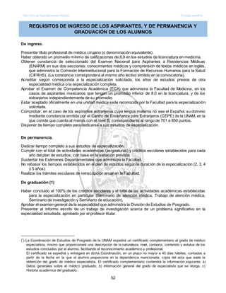 Plan Único de Especializaciones Médicas Oncología pediátrica
52
REQUISITOS DE INGRESO DE LOS ASPIRANTES, Y DE PERMANENCIA Y
GRADUACIÓN DE LOS ALUMNOS
De ingreso.
Presentar título profesional de médico cirujano (o denominación equivalente).
Haber obtenido un promedio mínimo de calificaciones de 8.0 en los estudios de licenciatura en medicina.
Obtener constancia de seleccionado del Examen Nacional para Aspirantes a Residencias Médicas
(ENARM) en sus dos secciones: conocimientos médicos y comprensión de textos médicos en inglés,
que administra la Comisión Interinstitucional para la Formación de Recursos Humanos para la Salud
(CIFRHS). (La constancia corresponderá al mismo año lectivo emitido en la convocatoria).
Acreditar según corresponda a la especialización solicitada, los años de estudios previos de otra
especialidad médica o la especialización completa.
Aprobar el Examen de Competencia Académica (ECA) que administra la Facultad de Medicina, en los
casos de aspirantes mexicanos que tengan un promedio inferior de 8.0 en la licenciatura, y de los
extranjeros independientemente de su promedio.
Estar aceptado oficialmente en una unidad médica sede reconocida por la Facultad para la especialización
solicitada.
Comprobar, en el caso de los aspirantes extranjeros cuya lengua materna no sea el Español, su dominio
mediante constancia emitida por el Centro de Enseñanza para Extranjeros (CEPE) de la UNAM, en la
que conste que cuenta al menos con el nivel B, correspondiente al rango de 701 a 850 puntos.
Disponer de tiempo completo para dedicarse a sus estudios de especialización.
De permanencia.
Dedicar tiempo completo a sus estudios de especialización.
Cumplir con el total de actividades académicas (asignaturas) y créditos escolares establecidos para cada
año del plan de estudios, con base en la seriación prevista.
Sustentar los Exámenes Departamentales que administra la Facultad.
No rebasar los tiempos establecidos en el plan de estudios según la duración de la especialización (2, 3, 4
y 5 años).
Realizar los trámites escolares de reinscripción anual en la Facultad.
De graduación (1)
Haber concluido el 100% de los créditos escolares y el total de las actividades académicas establecidas
para la especialización en particular (Seminario de atención médica, Trabajo de atención médica,
Seminario de investigación y Seminario de educación).
Aprobar el examen general de la especialidad que administra la División de Estudios de Posgrado.
Presentar el informe escrito de un trabajo de investigación acerca de un problema significativo en la
especialidad estudiada, aprobado por el profesor titular.
(1
) La Coordinación de Estudios de Posgrado de la UNAM expedirá un certificado complementario al grado de médico
especialista, mismo que proporcionará una descripción de la naturaleza, nivel, contexto, contenido y estatus de los
estudios concluidos por el alumno, facilitando el reconocimiento académico y profesional.
El certificado se expedirá y entregará en dicha Coordinación, en un plazo no mayor a 45 días hábiles, contados a
partir de la fecha en la que el alumno proporcione en la dependencia mencionada, copia del acta que avale la
obtención del grado de médico especialista. El certificado complementario contendrá la información siguiente: a)
Datos generales sobre el médico graduado; b) Información general del grado de especialista que se otorga, c)
Historia académica del graduado.
 