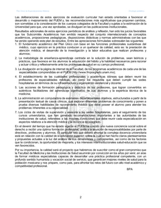 Plan Único de Especializaciones Médicas Oncología pediátrica
2
Las deliberaciones de estos ejercicios de evaluación curricular han estado orientadas a favorecer el
desarrollo o mejoramiento del PUEM y, las recomendaciones más significativas que proponen cambios,
son sometidas a la consideración de los cuerpos colegiados de la Facultad y sujetas a la estimación de la
Universidad para que, una vez aprobadas, se divulguen en las publicaciones institucionales.
Resultados adicionales de estos ejercicios periódicos de análisis y reflexión, han sido los juicios favorables
que los Subcomités Académicos han emitido respecto del conjunto interrelacionado de conceptos
académicos, proposiciones pedagógicas, disposiciones didácticas y normas administrativas con las que
ha venido operando este plan de estudios. Entre las apreciaciones formuladas sobresalen las siguientes:
1. El fundamento académico del Plan Único con base en las funciones profesionales sustantivas del
médico, cuyo ejercicio en la práctica conducen a un quehacer de calidad, esto es: la prestación de
atención médica, el desarrollo de la investigación y la labor educativa que realizan profesores y
alumnos;
2. La metodología de enseñanza-aprendizaje centrada en la solución de problemas, sean teóricos y
prácticos, que favorece en los alumnos la adquisición del hábito y la habilidad necesarios para razonar
y actuar crítica y reflexivamente ante los problemas de salud en su campo profesional;
3. La divulgación en la página de internet de la Facultad, de los programas académicos de cada una de las
especialidades comprendidas en el PUEM (http://www.fmposgrado.unam.mx);
4. El establecimiento de las cualidades profesionales y académicas idóneas que deben reunir los
profesores de especialidades médicas, así como los requisitos que deben cumplir las sedes
hospitalarias en términos de su infraestructura y organización asistencial y docente;
5. Las acciones de formación pedagógica y didáctica de los profesores, que logran convertirlos en
auténticos facilitadores del aprendizaje significativo de sus alumnos y la experticia técnica de la
medicina;
6. La administración en computadora de exámenes departamentales objetivos, estructurados a partir de la
presentación textual de casos clínicos, que exploran diferentes problemas de conocimiento y ponen a
prueba diversas habilidades de razonamiento médico que debe poseer el alumno para atender los
problemas inherentes a su especialidad.
7. Los ciclos de visitas de supervisión y asesoría a las sedes hospitalarias, para el seguimiento de los
cursos universitarios, que han generado recomendaciones importantes a las autoridades de las
instituciones de salud, referentes a las mejores condiciones que debe reunir cada especialización en
aspectos relativos a la atención médica y la docencia de posgrado.
En el devenir del tiempo que ha estado vigente el PUEM ha crecido una nueva conciencia social sobre el
derecho a recibir una óptima formación profesional, unida a la asunción de responsabilidades por parte de
directivos, profesores y alumnos. El particular reto que deberá afrontar la compleja docencia universitaria
está en relación con la calidad de la educación superior; sobre la cual se han hecho claros planteamientos
y propuestas actuales a la luz del análisis de sus dimensiones y componentes, así como de los factores
que la condicionan, la oportunidad de mejorarla, y los intereses interinstitucionales salud-educación que se
ven favorecidos.
Por su importancia, la calidad será el proyecto que habremos de suscribir como el gran compromiso que
la Facultad de Medicina y las Instituciones de Salud asumirán por convicción en los años por venir, en aras
de formar médicos especialistas capaces de desarrollar una práctica profesional competente, con un
profundo sentido humanista y vocación social de servicio, que garanticen mejores niveles de salud para la
población mexicana y nos prepare, como país, para afrontar los retos del futuro con alto nivel académico y
competitividad profesional.
BPA
 